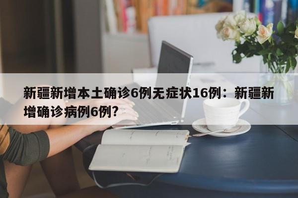新疆新增本土确诊6例无症状16例:新疆新增确诊病例6例?