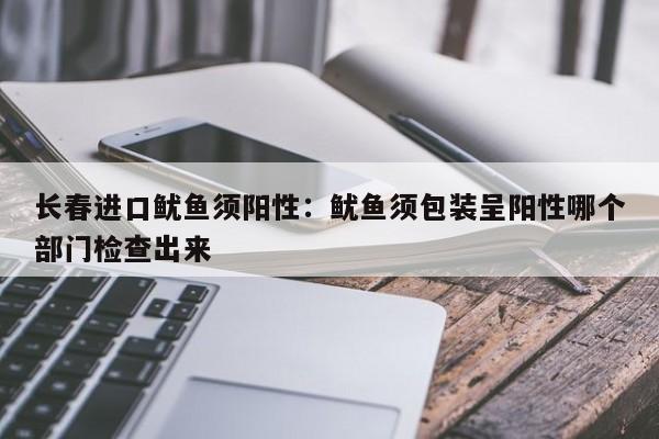 长春进口鱿鱼须阳性:鱿鱼须包装呈阳性哪个部门检查出来