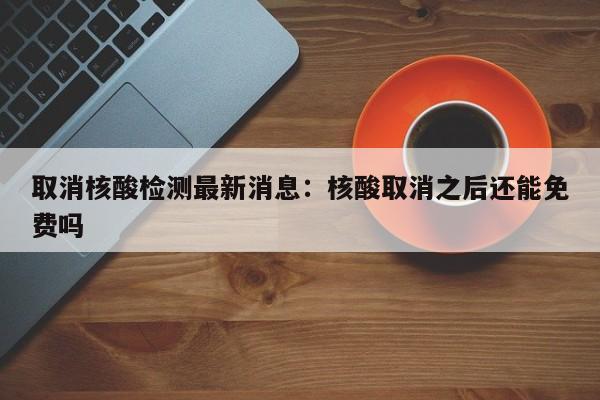 取消核酸检测最新消息:核酸取消之后还能免费吗