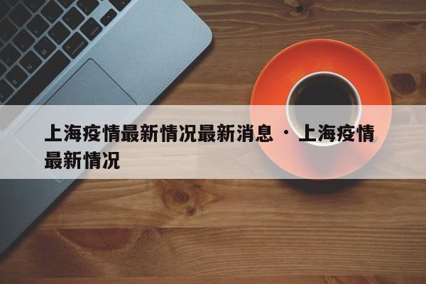 上海疫情最新情况最新消息 · 上海疫情 最新情况