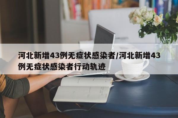 河北新增43例无症状感染者/河北新增43例无症状感染者行动轨迹
