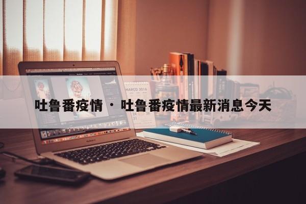 吐鲁番疫情 · 吐鲁番疫情最新消息今天
