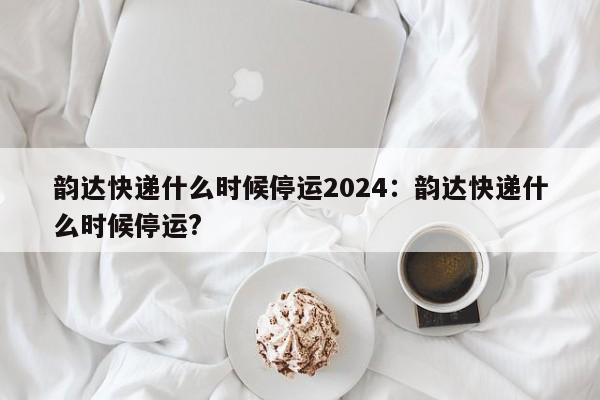韵达快递什么时候停运2024:韵达快递什么时候停运?