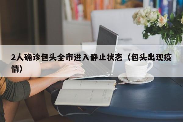 2人确诊包头全市进入静止状态(包头出现疫情)