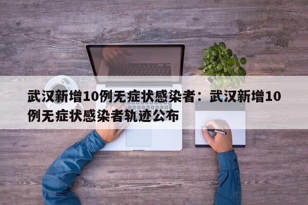 武汉新增10例无症状感染者:武汉新增10例无症状感染者轨迹公布