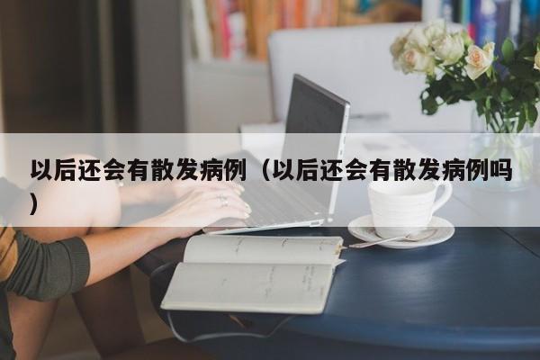 以后还会有散发病例(以后还会有散发病例吗)
