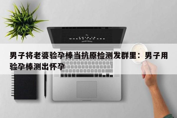 男子将老婆验孕棒当抗原检测发群里:男子用验孕棒测出怀孕