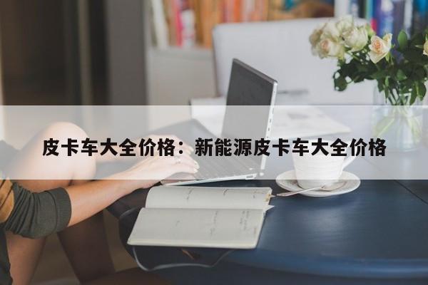 皮卡车大全价格：新能源皮卡车大全价格