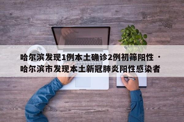 哈尔滨发现1例本土确诊2例初筛阳性 · 哈尔滨市发现本土新冠肺炎阳性感染者