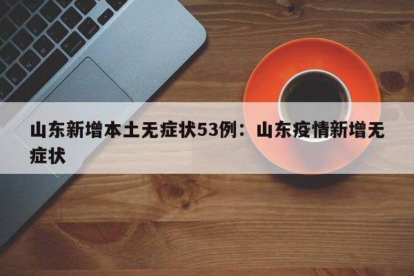 山东新增本土无症状53例:山东疫情新增无症状