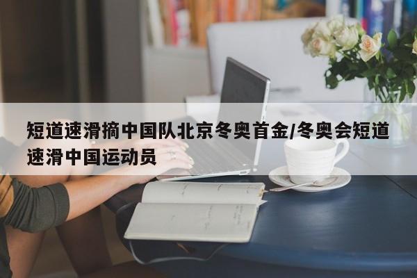 短道速滑摘中国队北京冬奥首金/冬奥会短道速滑中国运动员