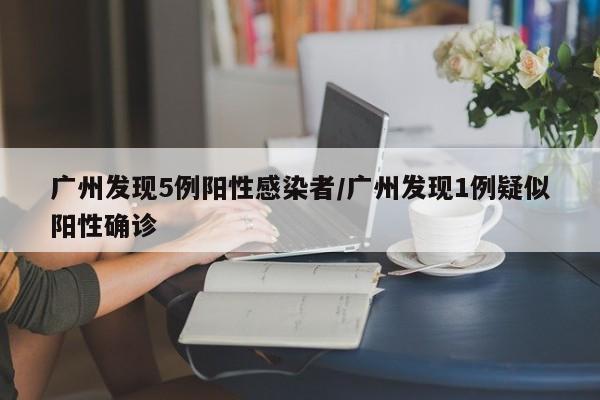 广州发现5例阳性感染者/广州发现1例疑似阳性确诊