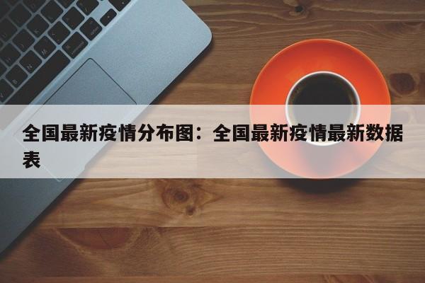 全国最新疫情分布图:全国最新疫情最新数据表