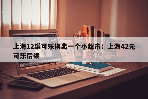 上海12罐可乐换出一个小超市:上海42元可乐后续