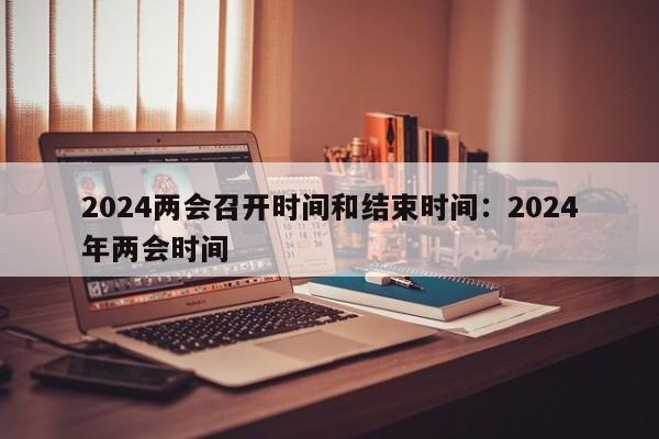 2024两会召开时间和结束时间:2024年两会时间