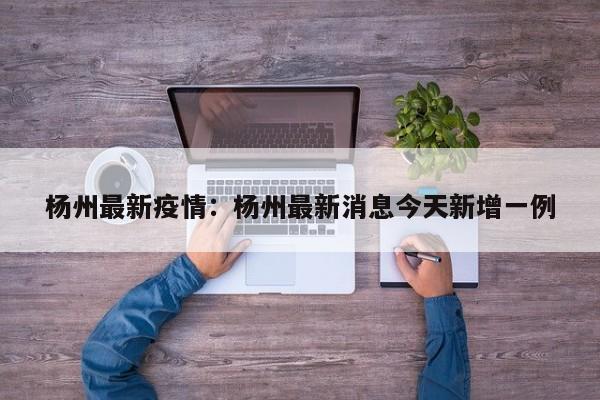 杨州最新疫情:杨州最新消息今天新增一例