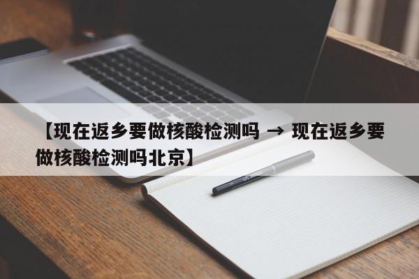 【现在返乡要做核酸检测吗 → 现在返乡要做核酸检测吗北京】