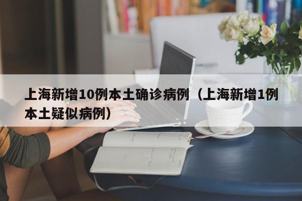 上海新增10例本土确诊病例(上海新增1例本土疑似病例)