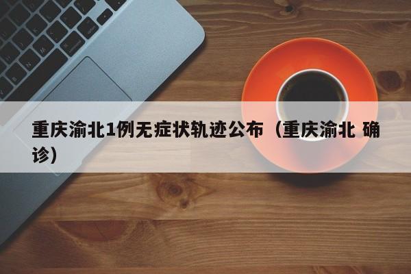 重庆渝北1例无症状轨迹公布(重庆渝北 确诊)