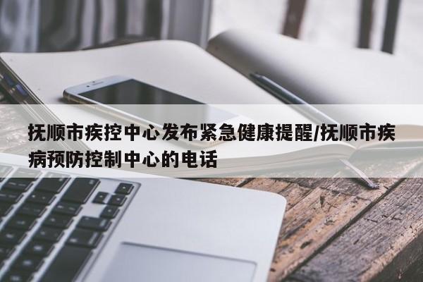 抚顺市疾控中心发布紧急健康提醒/抚顺市疾病预防控制中心的电话