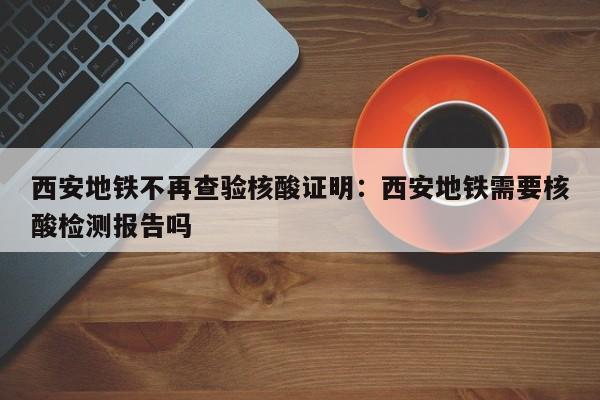 西安地铁不再查验核酸证明:西安地铁需要核酸检测报告吗