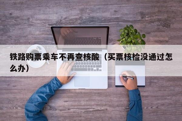 铁路购票乘车不再查核酸(买票核检没通过怎么办)