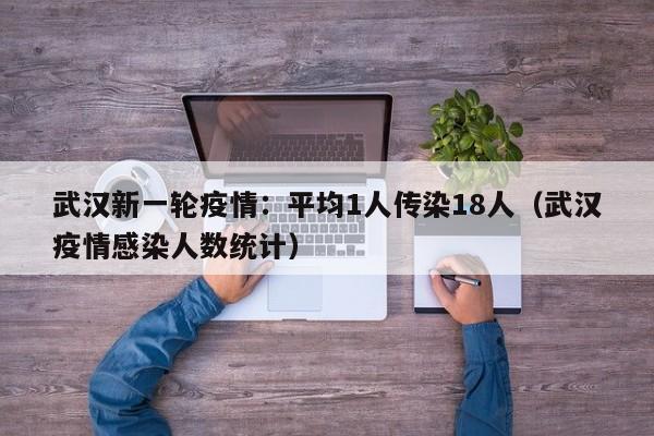 武汉新一轮疫情：平均1人传染18人（武汉疫情感染人数统计）