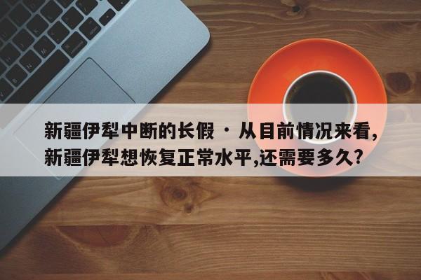 新疆伊犁中断的长假 · 从目前情况来看,新疆伊犁想恢复正常水平,还需要多久?