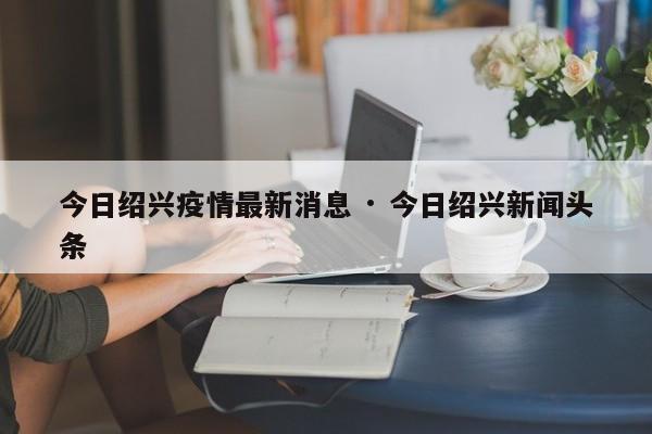 今日绍兴疫情最新消息 · 今日绍兴新闻头条