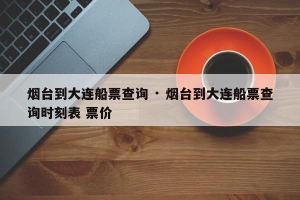 烟台到大连船票查询 · 烟台到大连船票查询时刻表 票价