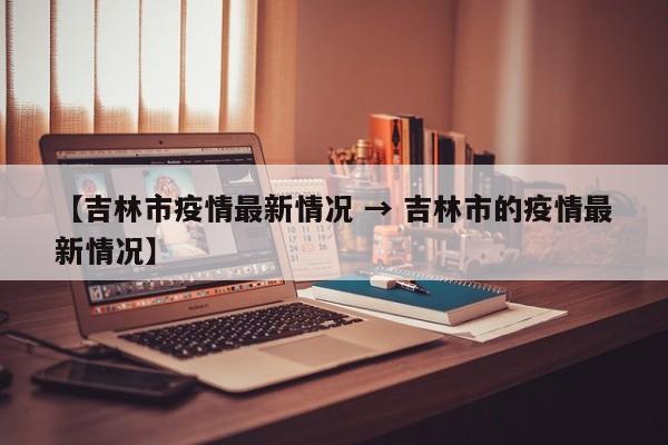 【吉林市疫情最新情况 → 吉林市的疫情最新情况】