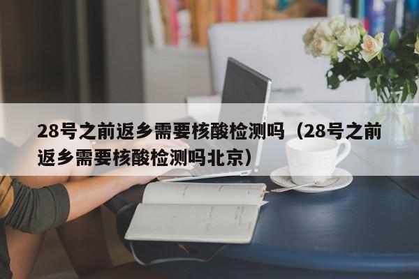 28号之前返乡需要核酸检测吗(28号之前返乡需要核酸检测吗北京)