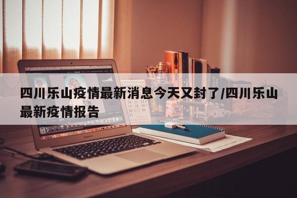 四川乐山疫情最新消息今天又封了/四川乐山最新疫情报告