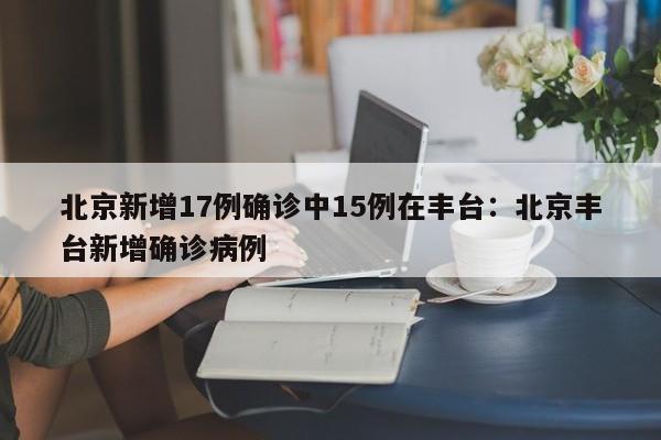 北京新增17例确诊中15例在丰台:北京丰台新增确诊病例