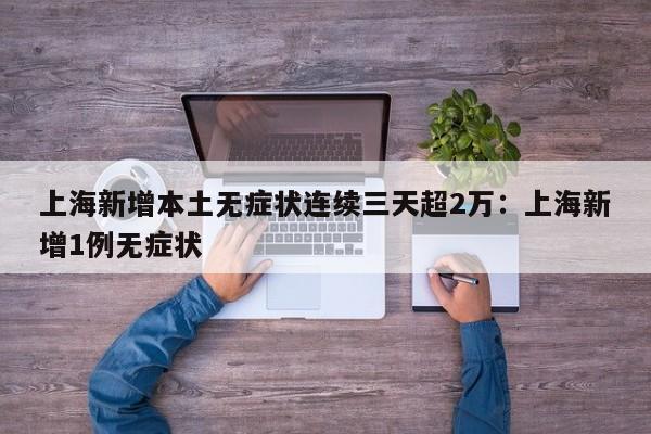 上海新增本土无症状连续三天超2万:上海新增1例无症状