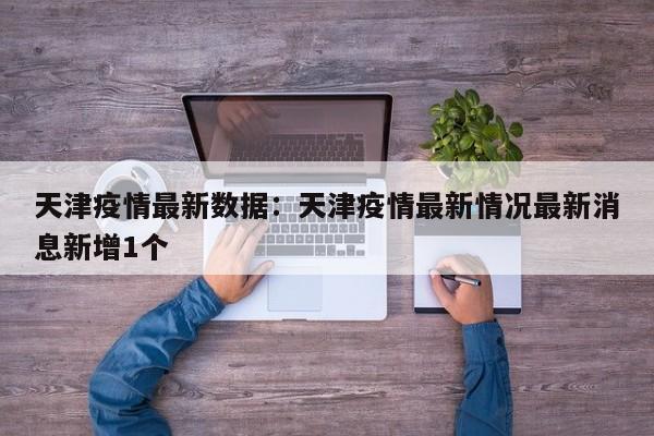 天津疫情最新数据:天津疫情最新情况最新消息新增1个