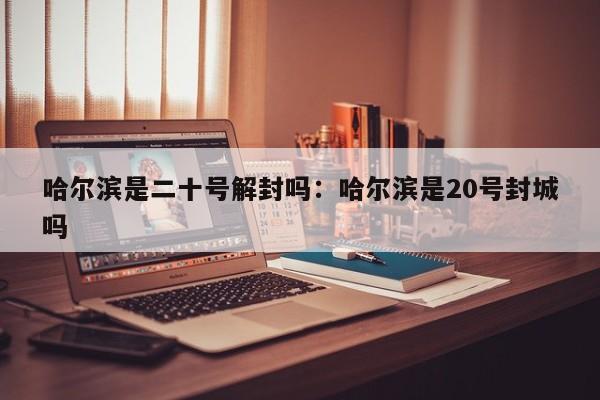 哈尔滨是二十号解封吗:哈尔滨是20号封城吗